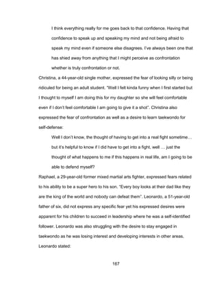 167
I think everything really for me goes back to that confidence. Having that
confidence to speak up and speaking my mind and not being afraid to
speak my mind even if someone else disagrees. I’ve always been one that
has shied away from anything that I might perceive as confrontation
whether is truly confrontation or not.
Christina, a 44-year-old single mother, expressed the fear of looking silly or being
ridiculed for being an adult student. “Well I felt kinda funny when I first started but
I thought to myself I am doing this for my daughter so she will feel comfortable
even if I don’t feel comfortable I am going to give it a shot”. Christina also
expressed the fear of confrontation as well as a desire to learn taekwondo for
self-defense:
Well I don’t know, the thought of having to get into a real fight sometime…
but it’s helpful to know if I did have to get into a fight, well … just the
thought of what happens to me if this happens in real life, am I going to be
able to defend myself?
Raphael, a 29-year-old former mixed martial arts fighter, expressed fears related
to his ability to be a super hero to his son. “Every boy looks at their dad like they
are the king of the world and nobody can defeat them”. Leonardo, a 51-year-old
father of six, did not express any specific fear yet his expressed desires were
apparent for his children to succeed in leadership where he was a self-identified
follower. Leonardo was also struggling with the desire to stay engaged in
taekwondo as he was losing interest and developing interests in other areas.
Leonardo stated:
 