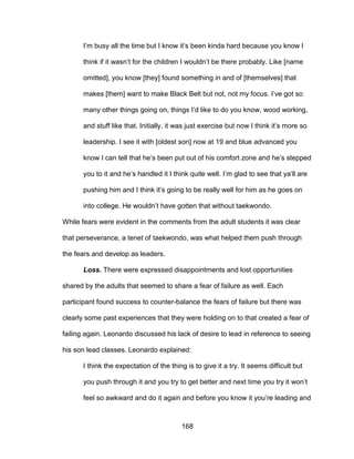 168
I’m busy all the time but I know it’s been kinda hard because you know I
think if it wasn’t for the children I wouldn’t be there probably. Like [name
omitted], you know [they] found something in and of [themselves] that
makes [them] want to make Black Belt but not, not my focus. I’ve got so
many other things going on, things I’d like to do you know, wood working,
and stuff like that. Initially, it was just exercise but now I think it’s more so
leadership. I see it with [oldest son] now at 19 and blue advanced you
know I can tell that he’s been put out of his comfort zone and he’s stepped
you to it and he’s handled it I think quite well. I’m glad to see that ya’ll are
pushing him and I think it’s going to be really well for him as he goes on
into college. He wouldn’t have gotten that without taekwondo.
While fears were evident in the comments from the adult students it was clear
that perseverance, a tenet of taekwondo, was what helped them push through
the fears and develop as leaders.
Loss. There were expressed disappointments and lost opportunities
shared by the adults that seemed to share a fear of failure as well. Each
participant found success to counter-balance the fears of failure but there was
clearly some past experiences that they were holding on to that created a fear of
failing again. Leonardo discussed his lack of desire to lead in reference to seeing
his son lead classes. Leonardo explained:
I think the expectation of the thing is to give it a try. It seems difficult but
you push through it and you try to get better and next time you try it won’t
feel so awkward and do it again and before you know it you’re leading and
 