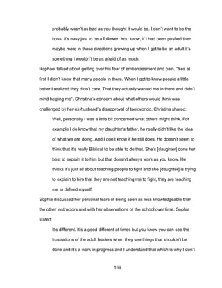 169
probably wasn’t as bad as you thought it would be. I don’t want to be the
boss, it’s easy just to be a follower. You know, if I had been pushed then
maybe more in those directions growing up when I got to be an adult it’s
something I wouldn’t be as afraid of as much.
Raphael talked about getting over his fear of embarrassment and pain. “Yes at
first I didn’t know that many people in there. When I got to know people a little
better I realized they didn’t care. That they actually wanted me in there and didn’t
mind helping me”. Christina’s concern about what others would think was
challenged by her ex-husband’s disapproval of taekwondo. Christina shared:
Well, personally I was a little bit concerned what others might think. For
example I do know that my daughter’s father, he really didn’t like the idea
of what we are doing. And I don’t know if he still does. He doesn’t seem to
think that it’s really Biblical to be able to do that. She’s [daughter] done her
best to explain it to him but that doesn’t always work as you know. He
thinks it’s just all about teaching people to fight and she [daughter] is trying
to explain to him that they are not teaching me to fight, they are teaching
me to defend myself.
Sophia discussed her personal fears of being seen as less knowledgeable than
the other instructors and with her observations of the school over time. Sophia
stated:
It’s different. It’s a good different at times but you know you can see the
frustrations of the adult leaders when they see things that shouldn’t be
done and it’s a work in progress and I understand that which is why I don’t
 
