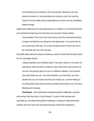 170
mind assisting to be a leader in this new position. Because I can see
where the dream is. I can see where the ministry is and I can see the
heart of it so the reality versus expectations you there are two completely
different things.
Sophia also referenced her past experience as a student in a commercial school
and contrasts the learning and instruction she received. Sophia stated:
I feel cheated. This is so much more serious than the commercial school.
It makes me feel like I am doing the real taekwondo. I am proud that my
son is learning it that way. It’s a real motivation point to know hey this is
the real deal, let’s do it the real way.
Donatello talked about his dreams of being a coach but that God had other plans
for him. Donatello shared:
I always wanted to be a football coach. That was a desire in my heart, but
howsoever, God said that is a desire in your heart and I want to give it to
you but I am going to give it to you in a different capacity. You’re gonna
stay right where you are. You have students, you have kids, you have
people that you can impact and they can impact you. Just the feeling of
me being able to give back and those students give back to me. It’s truly a
blessing and amazing.
Challenges. Each participant expressed specific challenges, physical
and mental, that they had to “push through” in order to find success and
ultimately joy. All referenced specific challenges in being an adult taekwondo
student, even the ones who had some previous martial arts experience.
 