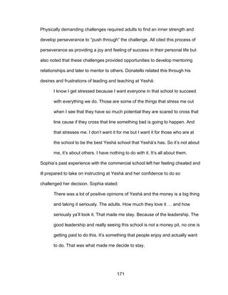 171
Physically demanding challenges required adults to find an inner strength and
develop perseverance to “push through” the challenge. All cited this process of
perseverance as providing a joy and feeling of success in their personal life but
also noted that these challenges provided opportunities to develop mentoring
relationships and later to mentor to others. Donatello related this through his
desires and frustrations of leading and teaching at Yeshá:
I know I get stressed because I want everyone in that school to succeed
with everything we do. Those are some of the things that stress me out
when I see that they have so much potential they are scared to cross that
line cause if they cross that line something bad is going to happen. And
that stresses me. I don’t want it for me but I want it for those who are at
the school to be the best Yeshá school that Yeshá’s has. So it’s not about
me, it’s about others. I have nothing to do with it. It’s all about them.
Sophia’s past experience with the commercial school left her feeling cheated and
ill prepared to take on instructing at Yeshá and her confidence to do so
challenged her decision. Sophia stated:
There was a lot of positive opinions of Yeshá and the money is a big thing
and taking it seriously. The adults. How much they love it … and how
seriously ya’ll took it. That made me stay. Because of the leadership. The
good leadership and really seeing this school is not a money pit, no one is
getting paid to do this. It’s something that people enjoy and actually want
to do. That was what made me decide to stay.
 
