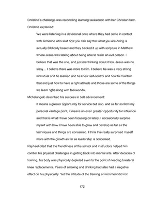 172
Christina’s challenge was reconciling learning taekwondo with her Christian faith.
Christina explained:
We were listening in a devotional once where they had come in contact
with someone who said how you can say that what you are doing is
actually Biblically based and they backed it up with scripture in Matthew
where Jesus was talking about being able to resist an evil person. I
believe that was the one, and just me thinking about it too. Jesus was no
sissy… I believe there was more to him. I believe he was a very strong
individual and he learned and he knew self-control and how to maintain
that and just how to have a right attitude and those are some of the things
we learn right along with taekwondo.
Michelangelo described his success in belt advancement:
It means a greater opportunity for service but also, and as far as from my
personal vantage point, it means an even greater opportunity for influence
and that is what I have been focusing on lately. I occasionally surprise
myself with how I have been able to grow and develop as far as the
techniques and things are concerned. I think I’ve really surprised myself
more with the growth as far as leadership is concerned.
Raphael cited that the friendliness of the school and instructors helped him
combat his physical challenges in getting back into martial arts. After decades of
training, his body was physically depleted even to the point of needing bi-lateral
knee replacements. Years of smoking and drinking had also had a negative
effect on his physicality. Yet the attitude of the training environment did not
 