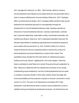 11
than ‘management’ behaviors” (p. 265). Most recently, efforts to measure
servant leadership have followed suit to isolate behaviors and personality traits in
order to measure effectiveness of servant leaders (Reed et al., 2011; Sendjaya,
2003; van Dierendonck & Nuijten, 2011). Sendjaya (2003) wanted to take servant
leadership from theoretical discussion to real application through the
development of a servant leadership behavior scale. Sendjaya reported six
dimensions of servant leadership behavior: voluntary subordination, authentic
self, covenantal relationship, responsible morality, transcendent spirituality, and
transforming influence. Reed et al. (2011) addressed Greenleaf’s idea that “the
ultimate responsibility for developing organizational and institutional capacity to
serve resides with top executives” (p. 419). Therefore, Reed et al. chose to
create the Executive Servant Leadership Scale to measure the construct of
ethical leadership and servant leadership to construct their model. Their
quantitative study revealed five first order factors of: interpersonal support,
building community, altruism, egalitarianism, and moral integrity. These five
factors contributed to what Reed et al. termed “Executive Servant Leadership” (p.
424). Reed et al. stated that with the interpersonal connection of our society,
understanding servant leadership “one form of ethical leadership that can assist
to configure a business climate in which value creation shares the stage with
moral accountability and the production of goods or services is anchored in social
concern” (p. 431). The work of van Dierendonck and Nuijten (2011) also
addressed a multi-dimensional scale to measure servant leadership in order to
establish training and leadership development protocols. Van Dierendonck and
 