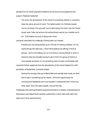 173
penalize him for these physical limitations but he found encouragement and
support. Raphael explained:
The work, the atmosphere of the school is everybody pitches in, everyone
does the same amount of work. The belief system it’s Christian-based.
You’re not doing it for yourself, you’re also doing it for God. Like the Yeshá
prayer says ‘help me become the extraordinary warrior you created me to
be’. That helped me push it along even more.
Leonardo described his challenge of being seen as a leader:
Feel like you are being looked up to, the fear of making mistakes. Or not
saying things the right way. I never liked getting into talking in front of
groups. I don’t mind talking one on one thing or among friends or work or
wherever else but actually having to get in front of a group of twenty or
more people and lead, it’s not something that I’ve been comfortable with.
Leonardo further explained how the atmosphere of the school helped him shift
perception of leadership. Leonardo stated:
Seeing the younger kids go to Black Belt and actually lead made me think
that it wasn’t something just for adults. I think the opportunities for
coaching and leadership are much greater in taekwondo than I think any
other sport. Even the older people, not just the kids.
Challenges that adult participants experienced lead to a deeper understanding of
themselves and helped them develop authenticity in their roles both within the
class and in their personal lives.
 