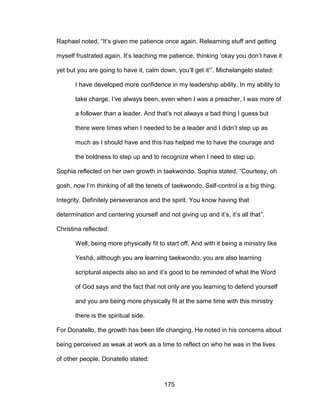 175
Raphael noted, “It’s given me patience once again. Relearning stuff and getting
myself frustrated again. It’s teaching me patience, thinking ‘okay you don’t have it
yet but you are going to have it, calm down, you’ll get it’”. Michelangelo stated:
I have developed more confidence in my leadership ability. In my ability to
take charge. I’ve always been, even when I was a preacher, I was more of
a follower than a leader. And that’s not always a bad thing I guess but
there were times when I needed to be a leader and I didn’t step up as
much as I should have and this has helped me to have the courage and
the boldness to step up and to recognize when I need to step up.
Sophia reflected on her own growth in taekwondo. Sophia stated, “Courtesy, oh
gosh, now I’m thinking of all the tenets of taekwondo. Self-control is a big thing.
Integrity. Definitely perseverance and the spirit. You know having that
determination and centering yourself and not giving up and it’s, it’s all that”.
Christina reflected:
Well, being more physically fit to start off. And with it being a ministry like
Yeshá, although you are learning taekwondo, you are also learning
scriptural aspects also so and it’s good to be reminded of what the Word
of God says and the fact that not only are you learning to defend yourself
and you are being more physically fit at the same time with this ministry
there is the spiritual side.
For Donatello, the growth has been life changing. He noted in his concerns about
being perceived as weak at work as a time to reflect on who he was in the lives
of other people. Donatello stated:
 