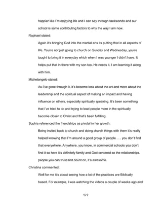 177
happier like I’m enjoying life and I can say through taekwondo and our
school is some contributing factors to why the way I am now.
Raphael stated:
Again it’s bringing God into the martial arts its putting that in all aspects of
life. You’re not just going to church on Sunday and Wednesday, you’re
taught to bring it in everyday which when I was younger I didn’t have. It
helps put that in there with my son too. He needs it. I am learning it along
with him.
Michelangelo stated:
As I’ve gone through it, it’s become less about the art and more about the
leadership and the spiritual aspect of making an impact and having
influence on others, especially spiritually speaking. It’s been something
that I’ve tried to do and trying to lead people more in the spiritually
become closer to Christ and that’s been fulfilling.
Sophia referenced the friendships as pivotal in her growth:
Being invited back to church and doing church things with them it’s really
helped knowing that I’m around a good group of people . . . you don’t find
that everywhere. Anywhere, you know, in commercial schools you don’t
find it so here it’s definitely family and God centered so the relationships,
people you can trust and count on, it’s awesome.
Christina commented:
Well for me it’s about seeing how a lot of the practices are Biblically
based. For example, I was watching the videos a couple of weeks ago and
 