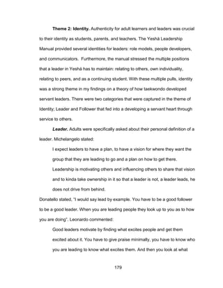 179
Theme 2: Identity. Authenticity for adult learners and leaders was crucial
to their identity as students, parents, and teachers. The Yeshá Leadership
Manual provided several identities for leaders: role models, people developers,
and communicators. Furthermore, the manual stressed the multiple positions
that a leader in Yeshá has to maintain: relating to others, own individuality,
relating to peers, and as a continuing student. With these multiple pulls, identity
was a strong theme in my findings on a theory of how taekwondo developed
servant leaders. There were two categories that were captured in the theme of
Identity; Leader and Follower that fed into a developing a servant heart through
service to others.
Leader. Adults were specifically asked about their personal definition of a
leader. Michelangelo stated:
I expect leaders to have a plan, to have a vision for where they want the
group that they are leading to go and a plan on how to get there.
Leadership is motivating others and influencing others to share that vision
and to kinda take ownership in it so that a leader is not, a leader leads, he
does not drive from behind.
Donatello stated, “I would say lead by example. You have to be a good follower
to be a good leader. When you are leading people they look up to you as to how
you are doing”. Leonardo commented:
Good leaders motivate by finding what excites people and get them
excited about it. You have to give praise minimally, you have to know who
you are leading to know what excites them. And then you look at what
 