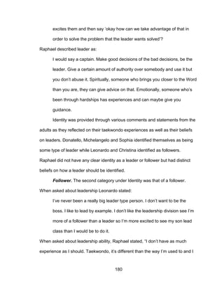 180
excites them and then say ‘okay how can we take advantage of that in
order to solve the problem that the leader wants solved’?
Raphael described leader as:
I would say a captain. Make good decisions of the bad decisions, be the
leader. Give a certain amount of authority over somebody and use it but
you don’t abuse it. Spiritually, someone who brings you closer to the Word
than you are, they can give advice on that. Emotionally, someone who’s
been through hardships has experiences and can maybe give you
guidance.
Identity was provided through various comments and statements from the
adults as they reflected on their taekwondo experiences as well as their beliefs
on leaders. Donatello, Michelangelo and Sophia identified themselves as being
some type of leader while Leonardo and Christina identified as followers.
Raphael did not have any clear identity as a leader or follower but had distinct
beliefs on how a leader should be identified.
Follower. The second category under Identity was that of a follower.
When asked about leadership Leonardo stated:
I’ve never been a really big leader type person. I don’t want to be the
boss. I like to lead by example. I don’t like the leadership division see I’m
more of a follower than a leader so I’m more excited to see my son lead
class than I would be to do it.
When asked about leadership ability, Raphael stated, “I don’t have as much
experience as I should. Taekwondo, it’s different than the way I’m used to and I
 