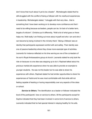 181
don’t know that much about it yet to be a leader”. Michelangelo stated that he
still struggled with the conflict of being a follower with his newfound experiences
in leadership. Michelangelo stated, “I struggle with that very idea…that is
something that I have been working on to develop more confidence and that I
need to be willing because as leaders, people can be, for lack of a better term,
targets of criticism”. Christina put it differently, “Well a lot of what goes on there
helps me. Well really I am finding out more about myself and who I am and who I
can become by being involved in the ministry there”. Being a follower was an
identity that participants expressed comfort with and safety. Their identity was
one of passive leadership where they chose more example type of activities.
Leonardo for instance reflected on his time serving as one of the co-leaders of
his son’s Royal Ambassadors group at church. Leonardo stated he only took the
role on because no one else was stepping up to do it. Raphael talked about his
previous martial arts experience when he was able to provide an example to
younger students. He was not the leader but he was able to share his
experience with others. Raphael stated he had similar opportunities to share his
experiences at Yeshá and he was most comfortable with that while still not
feeling capable of leading or having responsibility over any aspects of the class
or school.
Service to Others. The identification as a leader or follower indicated the
level of the participants’ view on service to others. All the participants except for
Sophia indicated that they had been involved in some kind of service to others.
Leonardo indicated that he had special interest in staying healthy for his wife.
 