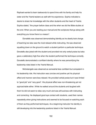 182
Raphael wanted to learn taekwondo to spend time with his family and help his
sister and the Yeshá leaders as well with his experience. Sophia indicated a
desire to share her knowledge with the other students and the heart of Yeshá.
Sophia stated, “the prayer before class and the when we did the Bible studies at
the end. When you are reading your manual and the scriptures that go along with
everything you know there is a reason”.
Donatello was observed demonstrating Identity as he clearly took charge
of teaching but also was the most relaxed while instructing. He was observed
squatting down on the ground to watch a student perform a particular technique.
Donatello also joked with the student and provided not only verbal praise but also
gave a celebratory high-five when the student performed the technique correctly.
Donatello demonstrated a confident identity where he was personifying the
leadership roles listed in the Yeshá Manual.
Michelangelo was observed as somewhat less confident but competent in
his leadership role. His instruction was concise and positive yet his physical
affect and manner were less relaxed. He provided verbal praise but it was limited
to “good job” and “very good”. His physical affect was non-threatening yet not
approachable either. While he walked around the students and laughed with
them he did not seem to relax very much and was all business with instructing
and correcting. He displayed good eye contact with students, used their names
repeatedly when giving instructions and seemed to be focused on watching each
of them as they performed techniques. As a beginning instructor his identity is
still developing into the leadership positions listed in the Yeshá Manual.
 
