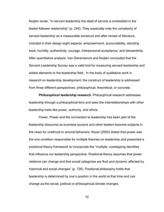 12
Nuijten wrote, “In servant leadership the ideal of service is embedded in the
leader-follower relationship” (p. 249). They especially note the complexity of
servant leadership as a measurable construct and after review of literature,
included in their design eight aspects: empowerment, accountability, standing
back, humility, authenticity, courage, interpersonal acceptance, and stewardship.
After quantitative analysis, Van Dierendonck and Nuijten concluded that the
Servant Leadership Survey was a valid tool for measuring servant leadership and
added elements to the leadership field. In the body of qualitative work in
research on leadership development, the construct of leadership is addressed
from three different perspectives: philosophical, theoretical, or concrete.
Philosophical leadership research. Philosophical research addresses
leadership through a philosophical lens and sees the interrelationships with other
leadership traits like power, authority, and ethics.
Power. Power and the connection to leadership has been part of the
leadership discourse as business tycoons and other leaders become subjects in
the news for unethical or amoral behaviors. Kezar (2000) stated that power was
the one condition responsible for multiple theories on leadership and presented a
positional theory framework to incorporate the “multiple, overlapping identities
that influence our leadership perspective. Positional theory assumes that power
relations can change and that social categories are fluid and dynamic affected by
historical and social changes” (p. 726). Positional philosophy holds that
leadership is determined by one’s position in the world at that time and can
change as the social, political or philosophical climate changes.
 