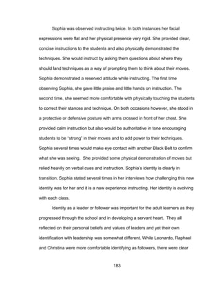183
Sophia was observed instructing twice. In both instances her facial
expressions were flat and her physical presence very rigid. She provided clear,
concise instructions to the students and also physically demonstrated the
techniques. She would instruct by asking them questions about where they
should land techniques as a way of prompting them to think about their moves.
Sophia demonstrated a reserved attitude while instructing. The first time
observing Sophia, she gave little praise and little hands on instruction. The
second time, she seemed more comfortable with physically touching the students
to correct their stances and technique. On both occasions however, she stood in
a protective or defensive posture with arms crossed in front of her chest. She
provided calm instruction but also would be authoritative in tone encouraging
students to be “strong” in their moves and to add power to their techniques.
Sophia several times would make eye contact with another Black Belt to confirm
what she was seeing. She provided some physical demonstration of moves but
relied heavily on verbal cues and instruction. Sophia’s identity is clearly in
transition. Sophia stated several times in her interviews how challenging this new
identity was for her and it is a new experience instructing. Her identity is evolving
with each class.
Identity as a leader or follower was important for the adult learners as they
progressed through the school and in developing a servant heart. They all
reflected on their personal beliefs and values of leaders and yet their own
identification with leadership was somewhat different. While Leonardo, Raphael
and Christina were more comfortable identifying as followers, there were clear
 