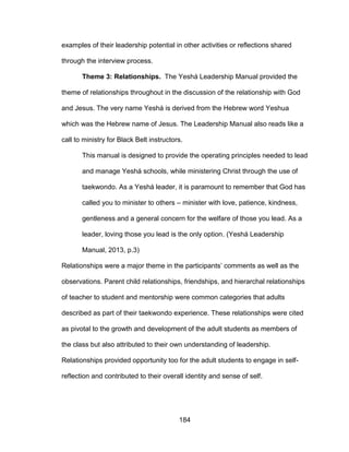 184
examples of their leadership potential in other activities or reflections shared
through the interview process.
Theme 3: Relationships. The Yeshá Leadership Manual provided the
theme of relationships throughout in the discussion of the relationship with God
and Jesus. The very name Yeshá is derived from the Hebrew word Yeshua
which was the Hebrew name of Jesus. The Leadership Manual also reads like a
call to ministry for Black Belt instructors.
This manual is designed to provide the operating principles needed to lead
and manage Yeshá schools, while ministering Christ through the use of
taekwondo. As a Yeshá leader, it is paramount to remember that God has
called you to minister to others – minister with love, patience, kindness,
gentleness and a general concern for the welfare of those you lead. As a
leader, loving those you lead is the only option. (Yeshá Leadership
Manual, 2013, p.3)
Relationships were a major theme in the participants’ comments as well as the
observations. Parent child relationships, friendships, and hierarchal relationships
of teacher to student and mentorship were common categories that adults
described as part of their taekwondo experience. These relationships were cited
as pivotal to the growth and development of the adult students as members of
the class but also attributed to their own understanding of leadership.
Relationships provided opportunity too for the adult students to engage in self-
reflection and contributed to their overall identity and sense of self.
 