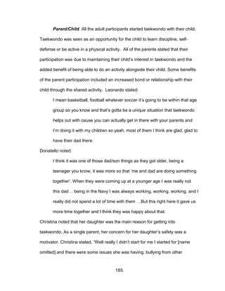 185
Parent/Child. All the adult participants started taekwondo with their child.
Taekwondo was seen as an opportunity for the child to learn discipline, self-
defense or be active in a physical activity. All of the parents stated that their
participation was due to maintaining their child’s interest in taekwondo and the
added benefit of being able to do an activity alongside their child. Some benefits
of the parent participation included an increased bond or relationship with their
child through the shared activity. Leonardo stated:
I mean basketball, football whatever soccer it’s going to be within that age
group so you know and that’s gotta be a unique situation that taekwondo
helps out with cause you can actually get in there with your parents and
I’m doing it with my children so yeah, most of them I think are glad, glad to
have their dad there.
Donatello noted:
I think it was one of those dad/son things as they got older, being a
teenager you know, it was more so that ‘me and dad are doing something
together’. When they were coming up at a younger age I was really not
this dad… being in the Navy I was always working, working, working, and I
really did not spend a lot of time with them …But this right here it gave us
more time together and I think they was happy about that.
Christina noted that her daughter was the main reason for getting into
taekwondo. As a single parent, her concern for her daughter’s safety was a
motivator. Christina stated, “Well really I didn’t start for me I started for [name
omitted] and there were some issues she was having, bullying from other
 