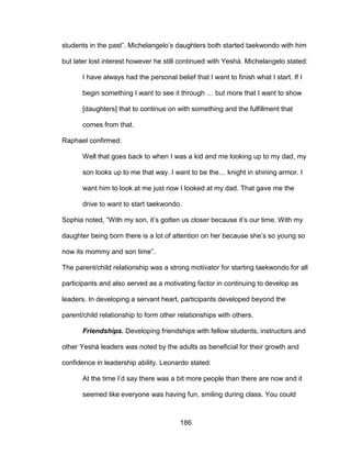 186
students in the past”. Michelangelo’s daughters both started taekwondo with him
but later lost interest however he still continued with Yeshá. Michelangelo stated:
I have always had the personal belief that I want to finish what I start. If I
begin something I want to see it through … but more that I want to show
[daughters] that to continue on with something and the fulfillment that
comes from that.
Raphael confirmed:
Well that goes back to when I was a kid and me looking up to my dad, my
son looks up to me that way. I want to be the… knight in shining armor. I
want him to look at me just now I looked at my dad. That gave me the
drive to want to start taekwondo.
Sophia noted, “With my son, it’s gotten us closer because it’s our time. With my
daughter being born there is a lot of attention on her because she’s so young so
now its mommy and son time”.
The parent/child relationship was a strong motivator for starting taekwondo for all
participants and also served as a motivating factor in continuing to develop as
leaders. In developing a servant heart, participants developed beyond the
parent/child relationship to form other relationships with others.
Friendships. Developing friendships with fellow students, instructors and
other Yeshá leaders was noted by the adults as beneficial for their growth and
confidence in leadership ability. Leonardo stated:
At the time I’d say there was a bit more people than there are now and it
seemed like everyone was having fun, smiling during class. You could
 