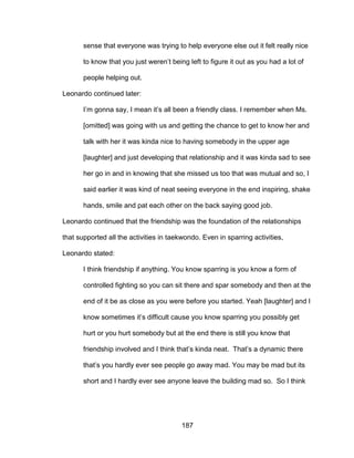 187
sense that everyone was trying to help everyone else out it felt really nice
to know that you just weren’t being left to figure it out as you had a lot of
people helping out.
Leonardo continued later:
I’m gonna say, I mean it’s all been a friendly class. I remember when Ms.
[omitted] was going with us and getting the chance to get to know her and
talk with her it was kinda nice to having somebody in the upper age
[laughter] and just developing that relationship and it was kinda sad to see
her go in and in knowing that she missed us too that was mutual and so, I
said earlier it was kind of neat seeing everyone in the end inspiring, shake
hands, smile and pat each other on the back saying good job.
Leonardo continued that the friendship was the foundation of the relationships
that supported all the activities in taekwondo. Even in sparring activities,
Leonardo stated:
I think friendship if anything. You know sparring is you know a form of
controlled fighting so you can sit there and spar somebody and then at the
end of it be as close as you were before you started. Yeah [laughter] and I
know sometimes it’s difficult cause you know sparring you possibly get
hurt or you hurt somebody but at the end there is still you know that
friendship involved and I think that’s kinda neat. That’s a dynamic there
that’s you hardly ever see people go away mad. You may be mad but its
short and I hardly ever see anyone leave the building mad so. So I think
 