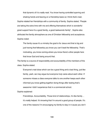 188
that dynamic of it is really neat. You know having controlled sparring and
shaking hands and leaving on a friendship basis so I think that’s neat.
Sophia related her friendships with a community of family. Sophia stated, “People
are taking the extra time with me and offering themselves which is wonderful
great support here it’s a good family, a good taekwondo family”. Sophia also
attributed the family atmosphere as one of Christian fellowship and acceptance.
Sophia noted:
The family cause it’s a ministry the goal is for Jesus and that is big and
just having that fellowship you know you can’t beat the fellowship. That’s
motivating, you know coming where you know there’s other people here
that know God and being around that.
The family is a source of responsibility and accountability of the members of the
class. Sophia stated:
Everyone’s real close which can be a good thing and a bad thing, just like
family, yeah, we may argue but everyone truly cares about each other. If
someone misses a class everyone talks to one another keeps each other
informed you know getting together doing things after testing that’s
awesome I didn’t experience that in a commercial school.
Sophia explained:
Friendships. Accountability. Those kind of relationships, it’s like family…
it’s really helped. It’s knowing that I’m around a good group of people. It’s
one of the reasons I’m encouraging my family to stay in it cause you don’t
 