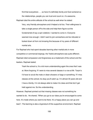 189
find that everywhere . . . so here it’s definitely family and God centered so
the relationships, people you can trust and count on, it’s awesome.
Raphael cited the entire attitude of the school as well when he stated:
Very, very friendly atmosphere and it helped a lot too. Their willingness to
take a single person off to the side and help them figure out the
fundamental of say a spin sidekick. I wanted to come in. Everyone
seemed nice enough. I didn’t want to join somewhere and be ridiculed or
looked down at from not knowing this because of my years of different
martial arts.
For Raphael who had spent decades learning other martial arts in more
competitive or commercial dojangs, the Yeshá atmosphere was quite different.
Raphael cited compassion and forgiveness as a trademark of the school and the
leaders. Raphael stated:
Yeah the school is, it’s a lot more understanding again the ones that I was
at. More forgiving. If I were to miss several classes in a row at Mr. Tarpin’s
I’d have to scrub the mats or clean showers or bags or something. If I miss
classes at this school, its okay you’ll catch up. I’m almost 30 years old and
I have a family. I’m not always able to make it to class and that don’t get
held against me. So the understanding.
However, Raphael pointed out that missing classes was not something he
wanted to do. He shared, “When you go to our class you’re encouraged to come
here. It’s made where you want to be there. It’s a happy place you can go and
learn”. The learning is also a byproduct of this supportive environment. Raphael
 