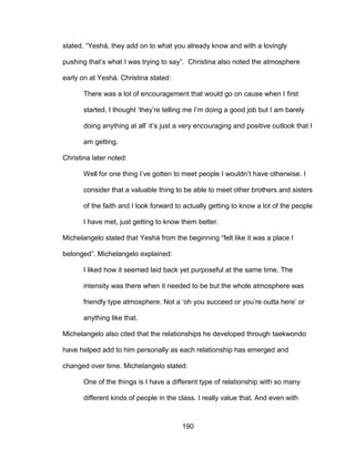190
stated, “Yeshá, they add on to what you already know and with a lovingly
pushing that’s what I was trying to say”. Christina also noted the atmosphere
early on at Yeshá. Christina stated:
There was a lot of encouragement that would go on cause when I first
started, I thought ‘they’re telling me I’m doing a good job but I am barely
doing anything at all’ it’s just a very encouraging and positive outlook that I
am getting.
Christina later noted:
Well for one thing I’ve gotten to meet people I wouldn’t have otherwise. I
consider that a valuable thing to be able to meet other brothers and sisters
of the faith and I look forward to actually getting to know a lot of the people
I have met, just getting to know them better.
Michelangelo stated that Yeshá from the beginning “felt like it was a place I
belonged”. Michelangelo explained:
I liked how it seemed laid back yet purposeful at the same time. The
intensity was there when it needed to be but the whole atmosphere was
friendly type atmosphere. Not a ‘oh you succeed or you’re outta here’ or
anything like that.
Michelangelo also cited that the relationships he developed through taekwondo
have helped add to him personally as each relationship has emerged and
changed over time. Michelangelo stated:
One of the things is I have a different type of relationship with so many
different kinds of people in the class. I really value that. And even with
 