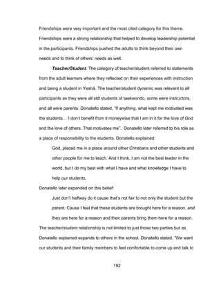 192
Friendships were very important and the most cited category for this theme.
Friendships were a strong relationship that helped to develop leadership potential
in the participants. Friendships pushed the adults to think beyond their own
needs and to think of others’ needs as well.
Teacher/Student. The category of teacher/student referred to statements
from the adult learners where they reflected on their experiences with instruction
and being a student in Yeshá. The teacher/student dynamic was relevant to all
participants as they were all still students of taekwondo, some were instructors,
and all were parents. Donatello stated, “If anything, what kept me motivated was
the students… I don’t benefit from it moneywise that I am in it for the love of God
and the love of others. That motivates me”. Donatello later referred to his role as
a place of responsibility to the students. Donatello explained:
God, placed me in a place around other Christians and other students and
other people for me to teach. And I think, I am not the best leader in the
world, but I do my best with what I have and what knowledge I have to
help our students.
Donatello later expanded on this belief:
Just don’t halfway do it cause that’s not fair to not only the student but the
parent. Cause I feel that these students are brought here for a reason, and
they are here for a reason and their parents bring them here for a reason.
The teacher/student relationship is not limited to just those two parties but as
Donatello explained expands to others in the school. Donatello stated, “We want
our students and their family members to feel comfortable to come up and talk to
 