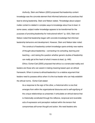 13
Authority. Stein and Nelson (2003) proposed that leadership content
knowledge was the concrete element that informed behaviors and practices that
lead to strong leadership. Stein and Nelson stated, “Knowledge about subject
matter content is related in complex ways to knowledge about how to lead. In
some cases, subject matter knowledge appears to be transformed for the
purposes of providing leadership for instructional reform” (p. 424). Stein and
Nelson noted that leadership began with concrete knowledge that informed
leadership behaviors and development. However, Stein and Nelson later noted:
The construct of leadership content knowledge opens entirely new realms
of thought about leadership – connecting it to schooling, learning and
teaching – and raising the question whether generic studies of leadership
can really get at the heart of what it means to lead. (p. 446)
Ethics. Eicher-Catt (2005) proposed that ethics is a constructed reality and
leaders are those who can assist in making meaning based upon an ethical
framework. When it comes to ethical leadership it is a relative argument that
leaders need to possess ethics when it is the true leader who can help establish
the ethical norms. Eicher-Catt stated:
As a response to the sign of the other, a rhetorical ethic is one that
emerges from within the organizational discourse and is self-signifying of
the unique relationships so presented. It articulates an ethical stance that
is rhetorically constituted through the reflexive, reciprocal and reversible
acts of expression and perception realized within the tension that
compromises all human thought and action. We need leaders who
 