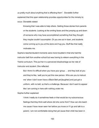 193
us pretty much about anything that is effecting them”. Donatello further
explained that this open relationship provides opportunities for the ministry to
occur. Donatello stated:
Knowing that I was able to help others. Getting those stories from parents
or the students. Looking at the smiling faces and the jumping up and down
of someone who may have accomplished something that they thought
they maybe couldn’t accomplish. Or you are out in town, and students
come running up to you at the store and hug you. Stuff like that really
motivates me.
Sophia’s teacher/student moments were more troubled in that she had the
instructor belt from another school but was having to relearn everything in the
Yeshá curriculum. This put her in a perceived disadvantage as her role of
instructor and student. She reflected:
But I think it’s difficult when you have your group … and they look at you
and they’re like, ‘well you’re just this new person. Who are you to instruct
me’ when I don’t even have a Black Belt yet [laughter] and just got a
uniform, with no belt, so that’s a challenge. Because I don’t want to appear
like I am coming in here with nothing under me.
Sophia further explained:
I think I really do it sometimes feels or that would be my subconscious
feelings that they think well where did she come from? How can she teach
me cause I have never seen her before you know or if I go and talk to a
parent, I am not comfortable doing that yet cause their child has been in
 