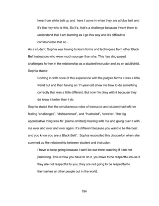 194
here from white belt up and here I come in when they are at blue belt and
it’s like hey who is this. So it’s, that’s a challenge because I want them to
understand that I am learning as I go this way and it’s difficult to
communicate that so…
As a student, Sophia was having to learn forms and techniques from other Black
Belt instructors who were much younger than she. This has also posed
challenges for her in the relationship as a student/instructor and as an adult/child.
Sophia stated:
Coming in with none of this experience with the palgwe forms it was a little
weird but and then having an 11-year-old show me how to do something
correctly that was a little different. But now I’m okay with it because they
do know it better than I do.
Sophia stated that the simultaneous roles of instructor and student had left her
feeling “challenged”, “disheartened”, and “frustrated”, however, “the big
appreciative thing was Mr. [name omitted] meeting with me and going over it with
me over and over and over again. It’s different because you want to be the best
and you know you are a Black Belt”. Sophia reconciled this discomfort when she
summed up the relationship between student and instructor:
I have to keep going because I can’t be out there teaching if I am not
practicing. This is how you have to do it, you have to be respectful cause if
they are not respectful to you, they are not going to be respectful to
themselves or other people out in the world.
 