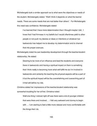 195
Michelangelo took a similar approach as to what were the objectives or needs of
the student. Michelangelo stated, “Well I think it depends on what the learner
needs. There are some needs that are met better than others”. For Michelangelo
this need was confidence. Michelangelo stated:
I’ve learned that I have more determination than I thought maybe I did. I
knew that I had firmness in my beliefs but I would oftentimes yield to other
people or not push my desires or ideas or intentions or whatever but
taekwondo has helped me to develop my determination and to channel
that into proper avenues.
Michelangelo noted his own leadership development through the teacher/student
relationship. He stated:
Desiring to be more of an influence and lead the students and everyone
there in taekwondo and having a spiritual impact on them is something
that I think really is becoming more what will fulfill me as I’m involved in
taekwondo and certainly the teaching the physical aspects will be a part of
it but the spiritual impact will be the overwhelming and overarching part of
it that will define my role.
Christina stated her impressions of the teacher/student relationship was
somewhat troubling for her at first. Christina noted:
Well one thing I noticed right off was there were a lot of younger children
that were there and involved. . . I felt very awkward and clumsy to begin
with … I am starting to feel a little more relaxed and more comfortable with
the things that I do.
 