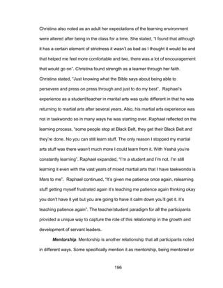 196
Christina also noted as an adult her expectations of the learning environment
were altered after being in the class for a time. She stated, “I found that although
it has a certain element of strictness it wasn’t as bad as I thought it would be and
that helped me feel more comfortable and two, there was a lot of encouragement
that would go on”. Christina found strength as a learner through her faith.
Christina stated, “Just knowing what the Bible says about being able to
persevere and press on press through and just to do my best”. Raphael’s
experience as a student/teacher in marital arts was quite different in that he was
returning to martial arts after several years. Also, his martial arts experience was
not in taekwondo so in many ways he was starting over. Raphael reflected on the
learning process, “some people stop at Black Belt, they get their Black Belt and
they’re done. No you can still learn stuff. The only reason I stopped my martial
arts stuff was there wasn’t much more I could learn from it. With Yeshá you’re
constantly learning”. Raphael expanded, “I’m a student and I’m not. I’m still
learning it even with the vast years of mixed martial arts that I have taekwondo is
Mars to me”. Raphael continued, “It’s given me patience once again, relearning
stuff getting myself frustrated again it’s teaching me patience again thinking okay
you don’t have it yet but you are going to have it calm down you’ll get it. It’s
teaching patience again”. The teacher/student paradigm for all the participants
provided a unique way to capture the role of this relationship in the growth and
development of servant leaders.
Mentorship. Mentorship is another relationship that all participants noted
in different ways. Some specifically mention it as mentorship, being mentored or
 