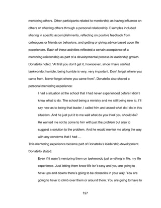 197
mentoring others. Other participants related to mentorship as having influence on
others or affecting others through a personal relationship. Examples included
sharing in specific accomplishments, reflecting on positive feedback from
colleagues or friends on behaviors, and getting or giving advice based upon life
experiences. Each of these activities reflected a certain acceptance of a
mentoring relationship as part of a developmental process in leadership growth.
Donatello noted, “At first you don’t get it, howsoever, since I have started
taekwondo, humble, being humble is very, very important. Don’t forget where you
came from. Never forget where you came from”. Donatello also shared a
personal mentoring experience:
I had a situation at the school that I had never experienced before I didn’t
know what to do. The school being a ministry and me still being new to, I’ll
say new as to being that leader, I called him and asked what do I do in this
situation. And he just put it to me well what do you think you should do?
He wanted me not to come to him with just the problem but also to
suggest a solution to the problem. And he would mentor me along the way
with any concerns that I had …
This mentoring experience became part of Donatello’s leadership development.
Donatello stated:
Even if it wasn’t mentoring them on taekwondo just anything in life, my life
experience. Just letting them know life isn’t easy and you are going to
have ups and downs there’s going to be obstacles in your way. You are
going to have to climb over them or around them. You are going to have to
 