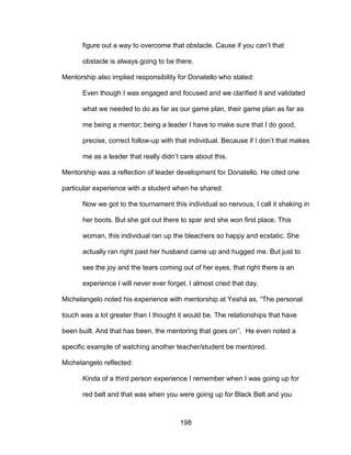 198
figure out a way to overcome that obstacle. Cause if you can’t that
obstacle is always going to be there.
Mentorship also implied responsibility for Donatello who stated:
Even though I was engaged and focused and we clarified it and validated
what we needed to do as far as our game plan, their game plan as far as
me being a mentor; being a leader I have to make sure that I do good,
precise, correct follow-up with that individual. Because if I don’t that makes
me as a leader that really didn’t care about this.
Mentorship was a reflection of leader development for Donatello. He cited one
particular experience with a student when he shared:
Now we got to the tournament this individual so nervous, I call it shaking in
her boots. But she got out there to spar and she won first place. This
woman, this individual ran up the bleachers so happy and ecstatic. She
actually ran right past her husband came up and hugged me. But just to
see the joy and the tears coming out of her eyes, that right there is an
experience I will never ever forget. I almost cried that day.
Michelangelo noted his experience with mentorship at Yeshá as, “The personal
touch was a lot greater than I thought it would be. The relationships that have
been built. And that has been, the mentoring that goes on”. He even noted a
specific example of watching another teacher/student be mentored.
Michelangelo reflected:
Kinda of a third person experience I remember when I was going up for
red belt and that was when you were going up for Black Belt and you
 