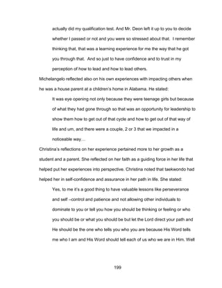 199
actually did my qualification test. And Mr. Deon left it up to you to decide
whether I passed or not and you were so stressed about that. I remember
thinking that, that was a learning experience for me the way that he got
you through that. And so just to have confidence and to trust in my
perception of how to lead and how to lead others.
Michelangelo reflected also on his own experiences with impacting others when
he was a house parent at a children’s home in Alabama. He stated:
It was eye opening not only because they were teenage girls but because
of what they had gone through so that was an opportunity for leadership to
show them how to get out of that cycle and how to get out of that way of
life and um, and there were a couple, 2 or 3 that we impacted in a
noticeable way…
Christina’s reflections on her experience pertained more to her growth as a
student and a parent. She reflected on her faith as a guiding force in her life that
helped put her experiences into perspective. Christina noted that taekwondo had
helped her in self-confidence and assurance in her path in life. She stated:
Yes, to me it’s a good thing to have valuable lessons like perseverance
and self –control and patience and not allowing other individuals to
dominate to you or tell you how you should be thinking or feeling or who
you should be or what you should be but let the Lord direct your path and
He should be the one who tells you who you are because His Word tells
me who I am and His Word should tell each of us who we are in Him. Well
 