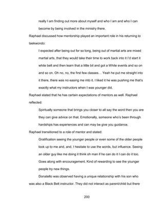 200
really I am finding out more about myself and who I am and who I can
become by being involved in the ministry there.
Raphael discussed how mentorship played an important role in his returning to
taekwondo:
I expected after being out for so long, being out of martial arts are mixed
martial arts, that they would take their time to work back into it I’d start it
white belt and then learn that a little bit and got a White events and so on
and so on. Oh no, no, the first few classes… Yeah he put me straight into
it there, there was no easing me into it. I liked it he was pushing me that’s
exactly what my instructors when I was younger did.
Raphael stated that he has certain expectations of mentors as well. Raphael
reflected:
Spiritually someone that brings you closer to all say the word then you are
they can give advice on that. Emotionally, someone who’s been through
hardships has experiences and can may be give you guidance.
Raphael transitioned to a role of mentor and stated:
Gratification seeing the younger people or even some of the older people
look up to me and, and, I hesitate to use the words, but influence. Seeing
an older guy like me doing it think oh man if he can do it I can do it too.
Goes along with encouragement. Kind of rewarding to see the younger
people try new things.
Donatello was observed having a unique relationship with his son who
was also a Black Belt instructor. They did not interact as parent/child but there
 