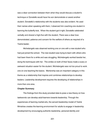 201
was a clear connection between them when they would discuss a student’s
technique or Donatello would have his son demonstrate or assist another
student. Donatello’s relationship with the students was also evident. He used
their names when speaking with them, I observed him coaching one student in
learning the butterfly kick. When the student got it right, Donatello celebrated
verbally and shared a high-five with the student. There was a clear love
demonstrated, patience and concern for the welfare of others as required of a
Yeshá leader.
Michelangelo was observed working one on one with a new student who
had just joined the school. The new student was trying to learn with others who
had been there for a while and was struggling. Michelangelo worked beside her,
doing the techniques with her. The smiles on both of their faces made a scary or
awkward situation easier for the student. Michelangelo was not too proud to work
one on one teaching the basics. Mentorship was an important category in this
theme as a relationship that inspires and combines relationships to develop
leaders. Leadership development requires the developing of relationships in
more than one area.
Chapter Summary
The findings from this study provided data to pose a new theory on how
taekwondo can develop adult learners towards leadership. Through the
experiences of learning martial arts, the servant leadership model of Yeshá
Ministries creates the learning environment for adults to engage in leadership
development by encouraging authentic leadership, personal identity and
 