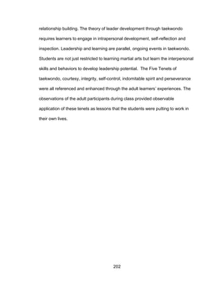 202
relationship building. The theory of leader development through taekwondo
requires learners to engage in intrapersonal development, self-reflection and
inspection. Leadership and learning are parallel, ongoing events in taekwondo.
Students are not just restricted to learning martial arts but learn the interpersonal
skills and behaviors to develop leadership potential. The Five Tenets of
taekwondo, courtesy, integrity, self-control, indomitable spirit and perseverance
were all referenced and enhanced through the adult learners’ experiences. The
observations of the adult participants during class provided observable
application of these tenets as lessons that the students were putting to work in
their own lives.
 