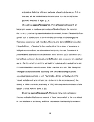 14
articulate a rhetorical ethic and authorize others to do the same. Only in
this way, will we present leadership discourse from ascending to the
powerful threshold of myth. (p. 25)
Theoretical leadership research. While philosophical research on
leadership sought to challenge perceptions of leadership and the common
discourse popularized by concrete leadership research; issues of leadership from
gender bias to power added to the leadership discourse and challenged the
theoretical research as well. Sanders, Hopkins, and Geroy (2003) proposed an
integrated theory of leadership that used spiritual dimensions of leadership to
bridge transactional and transformational leadership theories. Sanders et al.
presented that as the relationship between these theories could be defined on a
hierarchical continuum, the development of leaders also proceeded on a spiritual
plane. Sanders et al. focused the spiritual theoretical development of leadership
in three dimensions; consciousness, moral character and faith. The theory that
emerged was transcendental leadership with a foundation of spiritual and
consciousness awareness of self. “Our model…brings spirituality out of the
‘closet’ and places it where it belongs – in the mind (i.e. consciousness), the
heart (i.e. moral character), the soul (i.e. faith) and daily accomplishments of the
leader” (Stein & Nelson, 2003, p. 29).
Concrete leadership research. There are many philosophies and
theories on leadership however, several of these have made it to the operational
or concrete level of leadership and have been researched heavily in academia.
 