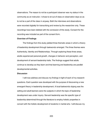 205
observations. The reason to not be a participant observer was my status in the
community as an instructor. I chose to sit out of class on observation days so as
to not be a part of the class in anyway. Both the interviews and observations
were recorded digitally for transcribing and review by the researcher only. These
recordings have been deleted with the conclusion of this study. Consent for the
recording was included as part of the consent form.
Overview of Findings
The findings from this study yielded three thematic areas in which a theory
of leadership development through taekwondo emerged. The three themes were
Authenticity, Identity and Relationships. Through exploring these three areas,
adults experienced personal growth, changes in behavior and perception, and
development of servant leadership traits. The findings suggest that adults
continue to develop as they learn and that learning and leadership are parallel
developmental activities.
Discussion
I will now address and discuss my findings in light of each of my research
questions. Each question was developed with the purpose of discovering a new
emergent theory in leadership development. A local taekwondo dojang was the
setting and adult learners were the subjects in which the topic of leadership
development was under inquiry. Servant leadership was the specific type of
leadership determined through the literature to employ holistic properties in
concert with the holistic development of students in martial arts. I will discuss my
 