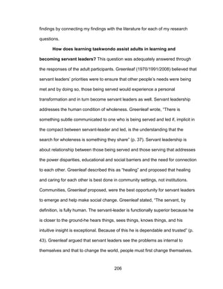 206
findings by connecting my findings with the literature for each of my research
questions.
How does learning taekwondo assist adults in learning and
becoming servant leaders? This question was adequately answered through
the responses of the adult participants. Greenleaf (1970/1991/2008) believed that
servant leaders’ priorities were to ensure that other people’s needs were being
met and by doing so, those being served would experience a personal
transformation and in turn become servant leaders as well. Servant leadership
addresses the human condition of wholeness. Greenleaf wrote, “There is
something subtle communicated to one who is being served and led if, implicit in
the compact between servant-leader and led, is the understanding that the
search for wholeness is something they share” (p. 37). Servant leadership is
about relationship between those being served and those serving that addresses
the power disparities, educational and social barriers and the need for connection
to each other. Greenleaf described this as “healing” and proposed that healing
and caring for each other is best done in community settings, not institutions.
Communities, Greenleaf proposed, were the best opportunity for servant leaders
to emerge and help make social change. Greenleaf stated, “The servant, by
definition, is fully human. The servant-leader is functionally superior because he
is closer to the ground-he hears things, sees things, knows things, and his
intuitive insight is exceptional. Because of this he is dependable and trusted” (p.
43). Greenleaf argued that servant leaders see the problems as internal to
themselves and that to change the world, people must first change themselves.
 
