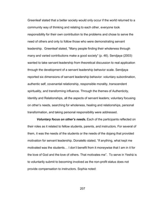207
Greenleaf stated that a better society would only occur if the world returned to a
community way of thinking and relating to each other, everyone took
responsibility for their own contribution to the problems and chose to serve the
need of others and only to follow those who were demonstrating servant
leadership. Greenleaf stated, “Many people finding their wholeness through
many and varied contributions make a good society” (p. 46). Sendjaya (2003)
wanted to take servant leadership from theoretical discussion to real application
through the development of a servant leadership behavior scale. Sendjaya
reported six dimensions of servant leadership behavior: voluntary subordination,
authentic self, covenantal relationship, responsible morality, transcendent
spirituality, and transforming influence. Through the themes of Authenticity,
Identity and Relationships, all the aspects of servant leaders; voluntary focusing
on other’s needs, searching for wholeness, healing and relationships, personal
transformation, and taking personal responsibility were addressed.
Voluntary focus on other’s needs. Each of the participants reflected on
their roles as it related to fellow students, parents, and instructors. For several of
them, it was the needs of the students or the needs of the dojang that provided
motivation for servant leadership. Donatello stated, “If anything, what kept me
motivated was the students… I don’t benefit from it moneywise that I am in it for
the love of God and the love of others. That motivates me”. To serve in Yeshá is
to voluntarily submit to becoming involved as the non-profit status does not
provide compensation to instructors. Sophia noted:
 