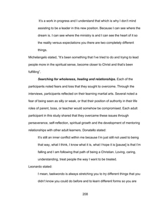 208
It’s a work in progress and I understand that which is why I don’t mind
assisting to be a leader in this new position. Because I can see where the
dream is. I can see where the ministry is and I can see the heart of it so
the reality versus expectations you there are two completely different
things.
Michelangelo stated, “It’s been something that I’ve tried to do and trying to lead
people more in the spiritual sense, become closer to Christ and that’s been
fulfilling”.
Searching for wholeness, healing and relationships. Each of the
participants noted fears and loss that they sought to overcome. Through the
interviews, participants reflected on their learning martial arts. Several noted a
fear of being seen as silly or weak, or that their position of authority in their life
roles of parent, boss, or teacher would somehow be compromised. Each adult
participant in this study shared that they overcame these issues through
perseverance, self-reflection, spiritual growth and the development of mentoring
relationships with other adult learners. Donatello stated:
It’s still an inner conflict within me because I’m just still not used to being
that way, what I think, I know what it is, what I hope it is [pause] is that I’m
falling and I am following that path of being a Christian. Loving, caring,
understanding, treat people the way I want to be treated.
Leonardo stated:
I mean, taekwondo is always stretching you to try different things that you
didn’t know you could do before and to learn different forms so you are
 