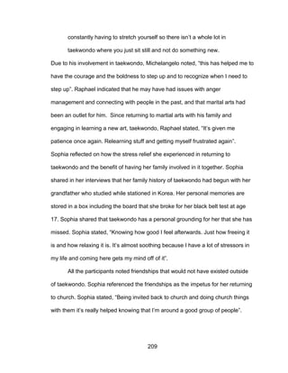209
constantly having to stretch yourself so there isn’t a whole lot in
taekwondo where you just sit still and not do something new.
Due to his involvement in taekwondo, Michelangelo noted, “this has helped me to
have the courage and the boldness to step up and to recognize when I need to
step up”. Raphael indicated that he may have had issues with anger
management and connecting with people in the past, and that marital arts had
been an outlet for him. Since returning to martial arts with his family and
engaging in learning a new art, taekwondo, Raphael stated, “It’s given me
patience once again. Relearning stuff and getting myself frustrated again”.
Sophia reflected on how the stress relief she experienced in returning to
taekwondo and the benefit of having her family involved in it together. Sophia
shared in her interviews that her family history of taekwondo had begun with her
grandfather who studied while stationed in Korea. Her personal memories are
stored in a box including the board that she broke for her black belt test at age
17. Sophia shared that taekwondo has a personal grounding for her that she has
missed. Sophia stated, “Knowing how good I feel afterwards. Just how freeing it
is and how relaxing it is. It’s almost soothing because I have a lot of stressors in
my life and coming here gets my mind off of it”.
All the participants noted friendships that would not have existed outside
of taekwondo. Sophia referenced the friendships as the impetus for her returning
to church. Sophia stated, “Being invited back to church and doing church things
with them it’s really helped knowing that I’m around a good group of people”.
 