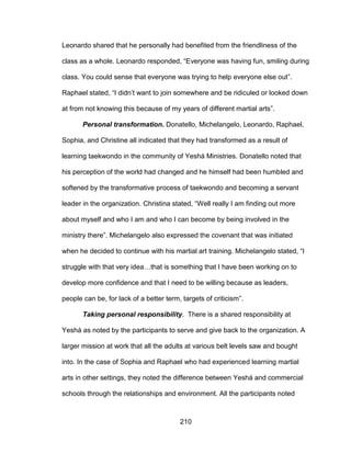 210
Leonardo shared that he personally had benefited from the friendliness of the
class as a whole. Leonardo responded, “Everyone was having fun, smiling during
class. You could sense that everyone was trying to help everyone else out”.
Raphael stated, “I didn’t want to join somewhere and be ridiculed or looked down
at from not knowing this because of my years of different martial arts”.
Personal transformation. Donatello, Michelangelo, Leonardo, Raphael,
Sophia, and Christine all indicated that they had transformed as a result of
learning taekwondo in the community of Yeshá Ministries. Donatello noted that
his perception of the world had changed and he himself had been humbled and
softened by the transformative process of taekwondo and becoming a servant
leader in the organization. Christina stated, “Well really I am finding out more
about myself and who I am and who I can become by being involved in the
ministry there”. Michelangelo also expressed the covenant that was initiated
when he decided to continue with his martial art training. Michelangelo stated, “I
struggle with that very idea…that is something that I have been working on to
develop more confidence and that I need to be willing because as leaders,
people can be, for lack of a better term, targets of criticism”.
Taking personal responsibility. There is a shared responsibility at
Yeshá as noted by the participants to serve and give back to the organization. A
larger mission at work that all the adults at various belt levels saw and bought
into. In the case of Sophia and Raphael who had experienced learning martial
arts in other settings, they noted the difference between Yeshá and commercial
schools through the relationships and environment. All the participants noted
 