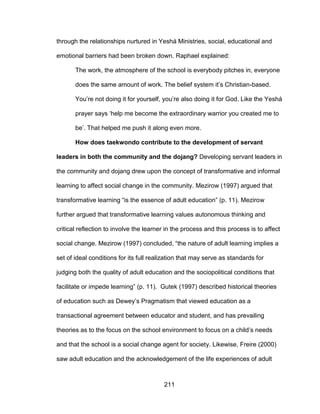 211
through the relationships nurtured in Yeshá Ministries, social, educational and
emotional barriers had been broken down. Raphael explained:
The work, the atmosphere of the school is everybody pitches in, everyone
does the same amount of work. The belief system it’s Christian-based.
You’re not doing it for yourself, you’re also doing it for God. Like the Yeshá
prayer says ‘help me become the extraordinary warrior you created me to
be’. That helped me push it along even more.
How does taekwondo contribute to the development of servant
leaders in both the community and the dojang? Developing servant leaders in
the community and dojang drew upon the concept of transformative and informal
learning to affect social change in the community. Mezirow (1997) argued that
transformative learning “is the essence of adult education” (p. 11). Mezirow
further argued that transformative learning values autonomous thinking and
critical reflection to involve the learner in the process and this process is to affect
social change. Mezirow (1997) concluded, “the nature of adult learning implies a
set of ideal conditions for its full realization that may serve as standards for
judging both the quality of adult education and the sociopolitical conditions that
facilitate or impede learning” (p. 11). Gutek (1997) described historical theories
of education such as Dewey’s Pragmatism that viewed education as a
transactional agreement between educator and student, and has prevailing
theories as to the focus on the school environment to focus on a child’s needs
and that the school is a social change agent for society. Likewise, Freire (2000)
saw adult education and the acknowledgement of the life experiences of adult
 