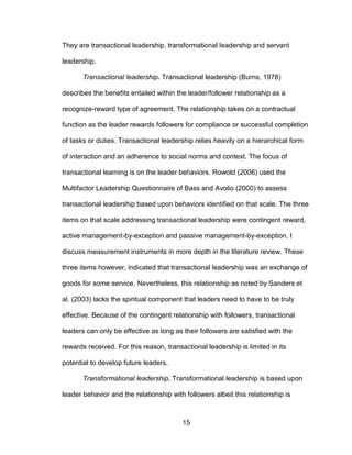 15
They are transactional leadership, transformational leadership and servant
leadership.
Transactional leadership. Transactional leadership (Burns, 1978)
describes the benefits entailed within the leader/follower relationship as a
recognize-reward type of agreement. The relationship takes on a contractual
function as the leader rewards followers for compliance or successful completion
of tasks or duties. Transactional leadership relies heavily on a hierarchical form
of interaction and an adherence to social norms and context. The focus of
transactional learning is on the leader behaviors. Rowold (2006) used the
Multifactor Leadership Questionnaire of Bass and Avolio (2000) to assess
transactional leadership based upon behaviors identified on that scale. The three
items on that scale addressing transactional leadership were contingent reward,
active management-by-exception and passive management-by-exception. I
discuss measurement instruments in more depth in the literature review. These
three items however, indicated that transactional leadership was an exchange of
goods for some service. Nevertheless, this relationship as noted by Sanders et
al. (2003) lacks the spiritual component that leaders need to have to be truly
effective. Because of the contingent relationship with followers, transactional
leaders can only be effective as long as their followers are satisfied with the
rewards received. For this reason, transactional leadership is limited in its
potential to develop future leaders.
Transformational leadership. Transformational leadership is based upon
leader behavior and the relationship with followers albeit this relationship is
 