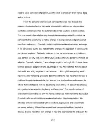 213
need to solve some sort of problem, and freedom to creatively draw from a deep
well of options.
From the personal interviews all participants noted how through the
process of critical reflection they were stimulated to address an interpersonal
conflict or problem and had the autonomy to devise solutions to their conflicts.
This process of informally learning through taekwondo provided four out of six
participants the opportunity to note a change in their personal and professional
lives from taekwondo. Donatello stated that his co-workers had noted a change
in his personality but he also noted that he changed his approach in working with
people and students. Donatello reflected on his life experiences and childhood
as a context for why he believed the way he did and how he perceived himself as
a leader. Donatello reflected, “I was always taught to be tough. Don’t show those
feelings because people will take advantage of you. And I started thinking about
that and it was a big negative to me because . . . I thought I was getting weak”.
However, after reflecting, Donatello determined that he was not shown love as a
child and through taekwondo he had learned how to show love and concern for
others that he reflected, “I’m not developing weak limbs, I’m actually developing
stronger limbs because I’m displaying a different me”. This transformation of
character transferred to not only his home and role as instructor in the dojang but
Donatello referenced that his co-workers had noted this change in him. He
reflected on how he interacted with co-workers, supervisors and subordinate
personnel as being different because of how he approached teaching in the
dojang. Sophia noted her own change in how she approached life and given the
 
