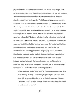 214
physical demands on her body by taekwondo had started losing weight. Her
personal transformation was affecting her relationship with her kids and husband.
She became an active member of the church community and of the school
attending regularly and posting on the Yeshá Facebook page encouragement
and praise to the students after and between classes. Sophia expressed the fear
of not being respected for the knowledge that she already possessed. Sophia
stated, “It is difficult when you have your group and they look at you and they’re
like, well you’re just this new person. Who are you to instruct me when I don’t
even have a Black Belt?” But upon reflection, Sophia determined that she had
the opportunity to exhibit the tenets of taekwondo. Sophia stated, “Courtesy, oh
gosh, now I’m thinking of all the tenets of taekwondo. Self-control is a big thing.
Integrity. Definitely perseverance and the spirit. You know having that
determination and centering yourself and not giving up and it’s, it’s all that”.
Michelangelo became an active leader in the school and took responsibility to
lead Bible study lessons and help assist other Black Belts while the lead
instructor took a short break. Michelangelo cited a new confidence in his
leadership ability as a result of taekwondo. Something he had not experienced
before even as a pastor of a church. Michelangelo stated:
It means an even greater opportunity for influence and that is what I have
been focusing on lately. I occasionally surprise myself with how I have
been able to grow and develop as far as the techniques and things are
concerned. I think I’ve really surprised myself more with the growth as far
as leadership is concerned.
 