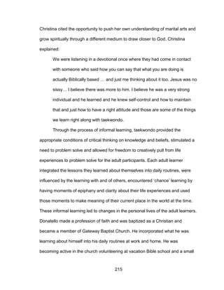 215
Christina cited the opportunity to push her own understanding of marital arts and
grow spiritually through a different medium to draw closer to God. Christina
explained:
We were listening in a devotional once where they had come in contact
with someone who said how you can say that what you are doing is
actually Biblically based … and just me thinking about it too. Jesus was no
sissy… I believe there was more to him. I believe he was a very strong
individual and he learned and he knew self-control and how to maintain
that and just how to have a right attitude and those are some of the things
we learn right along with taekwondo.
Through the process of informal learning, taekwondo provided the
appropriate conditions of critical thinking on knowledge and beliefs, stimulated a
need to problem solve and allowed for freedom to creatively pull from life
experiences to problem solve for the adult participants. Each adult learner
integrated the lessons they learned about themselves into daily routines, were
influenced by the learning with and of others, encountered ‘chance’ learning by
having moments of epiphany and clarity about their life experiences and used
those moments to make meaning of their current place in the world at the time.
These informal learning led to changes in the personal lives of the adult learners.
Donatello made a profession of faith and was baptized as a Christian and
became a member of Gateway Baptist Church. He incorporated what he was
learning about himself into his daily routines at work and home. He was
becoming active in the church volunteering at vacation Bible school and a small
 