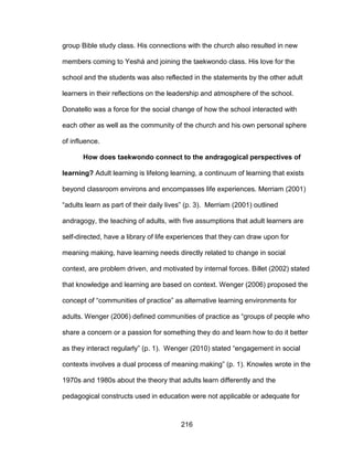 216
group Bible study class. His connections with the church also resulted in new
members coming to Yeshá and joining the taekwondo class. His love for the
school and the students was also reflected in the statements by the other adult
learners in their reflections on the leadership and atmosphere of the school.
Donatello was a force for the social change of how the school interacted with
each other as well as the community of the church and his own personal sphere
of influence.
How does taekwondo connect to the andragogical perspectives of
learning? Adult learning is lifelong learning, a continuum of learning that exists
beyond classroom environs and encompasses life experiences. Merriam (2001)
“adults learn as part of their daily lives” (p. 3). Merriam (2001) outlined
andragogy, the teaching of adults, with five assumptions that adult learners are
self-directed, have a library of life experiences that they can draw upon for
meaning making, have learning needs directly related to change in social
context, are problem driven, and motivated by internal forces. Billet (2002) stated
that knowledge and learning are based on context. Wenger (2006) proposed the
concept of “communities of practice” as alternative learning environments for
adults. Wenger (2006) defined communities of practice as “groups of people who
share a concern or a passion for something they do and learn how to do it better
as they interact regularly” (p. 1). Wenger (2010) stated “engagement in social
contexts involves a dual process of meaning making” (p. 1). Knowles wrote in the
1970s and 1980s about the theory that adults learn differently and the
pedagogical constructs used in education were not applicable or adequate for
 