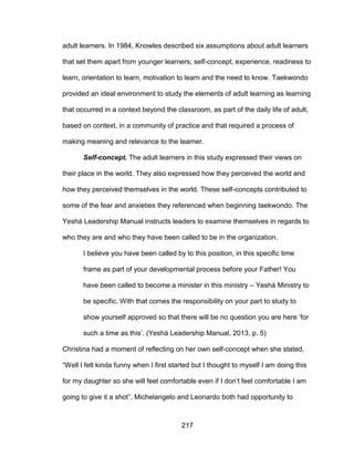 217
adult learners. In 1984, Knowles described six assumptions about adult learners
that set them apart from younger learners; self-concept, experience, readiness to
learn, orientation to learn, motivation to learn and the need to know. Taekwondo
provided an ideal environment to study the elements of adult learning as learning
that occurred in a context beyond the classroom, as part of the daily life of adult,
based on context, in a community of practice and that required a process of
making meaning and relevance to the learner.
Self-concept. The adult learners in this study expressed their views on
their place in the world. They also expressed how they perceived the world and
how they perceived themselves in the world. These self-concepts contributed to
some of the fear and anxieties they referenced when beginning taekwondo. The
Yeshá Leadership Manual instructs leaders to examine themselves in regards to
who they are and who they have been called to be in the organization.
I believe you have been called by to this position, in this specific time
frame as part of your developmental process before your Father! You
have been called to become a minister in this ministry – Yeshá Ministry to
be specific. With that comes the responsibility on your part to study to
show yourself approved so that there will be no question you are here ‘for
such a time as this’. (Yeshá Leadership Manual, 2013, p. 5)
Christina had a moment of reflecting on her own self-concept when she stated,
“Well I felt kinda funny when I first started but I thought to myself I am doing this
for my daughter so she will feel comfortable even if I don’t feel comfortable I am
going to give it a shot”. Michelangelo and Leonardo both had opportunity to
 