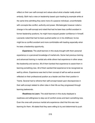 218
reflect on their own self-concept and values about what a leader really should
embody. Both had a view on leadership based upon leading by example while at
the same time admitting they were more of a passive individual, uncomfortable
with concepts like conflict, authority and power. Michelangelo however noted a
change in his self-concept and noted that had he been less conflict avoidant in
former leadership positions, he might have enjoyed greater confidence in himself.
Leonardo noted that had he been pushed earlier on in his childhood, he too
might be so conflict avoidant and more comfortable with leading especially when
he sees a leadership opportunity.
Experience. The adult learners in this study brought with them personal
experience or a perceived knowledge of martial arts. Some had previous training
and advanced training in martial arts while others had experience in other areas
like leadership and service. All of them banked that experience to assist them in
learning something new. All of them wanted that experience to be recognized as
well by others. Experience was tied to their concept of self as well as several
reflected on their professional position as a leader and then their position in
Yeshá. Several had to reframe their self-concept based upon discrepancies in
their self-concept related to other roles in their life as they progressed through
learning taekwondo.
Readiness to Learn. The adult learners in this study displayed a
readiness and willingness to step out of comfort zones and learn something new.
Even the ones with previous martial arts experience cited that this was new
learning for them. All stated that they were willing to try and determined to push
 